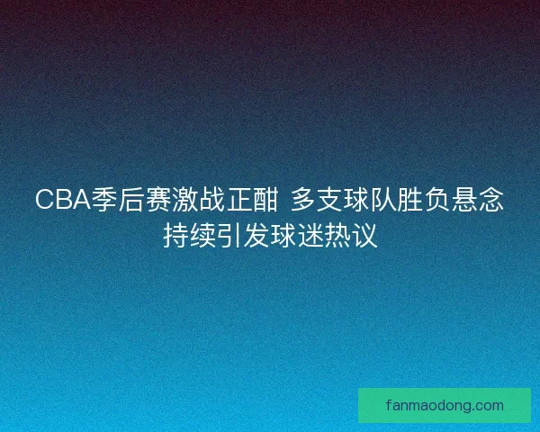CBA季后赛激战正酣 多支球队胜负悬念持续引发球迷热议 CBA季后赛激战正酣 多支球队胜负悬念持续引发球迷热议