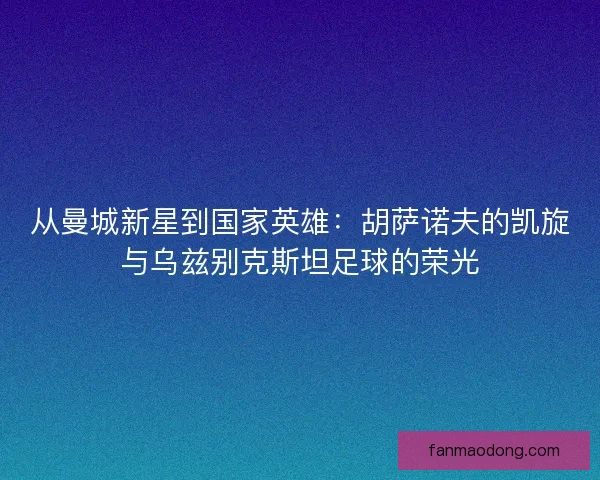 从曼城新星到国家英雄：胡萨诺夫的凯旋与乌兹别克斯坦足球的荣光