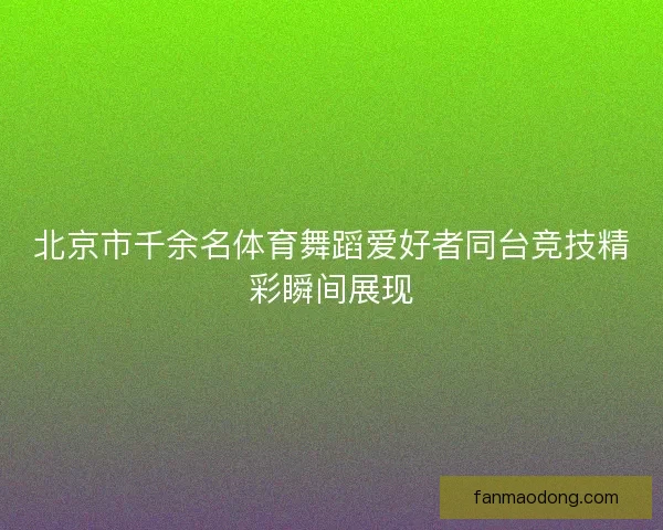北京市千余名体育舞蹈爱好者同台竞技精彩瞬间展现 北京市千余名体育舞蹈爱好者同台竞技精彩瞬间展现