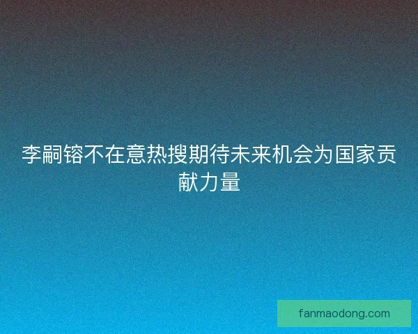李嗣镕不在意热搜期待未来机会为国家贡献力量