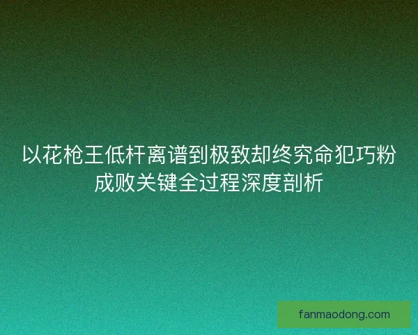 以花枪王低杆离谱到极致却终究命犯巧粉成败关键全过程深度剖析 以花枪王低杆离谱到极致却终究命犯巧粉成败关键全过程深度剖析