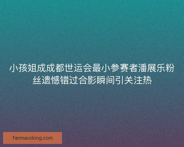 小孩姐成成都世运会最小参赛者潘展乐粉丝遗憾错过合影瞬间引关注热