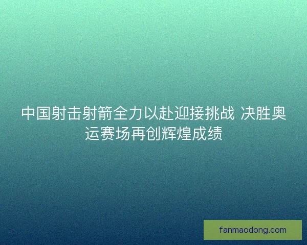 中国射击射箭全力以赴迎接挑战 决胜奥运赛场再创辉煌成绩